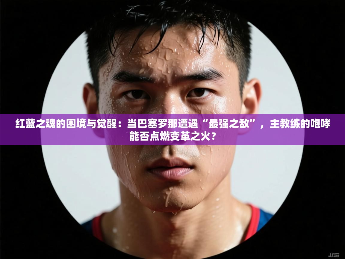 红蓝之魂的困境与觉醒：当巴塞罗那遭遇“最强之敌”，主教练的咆哮能否点燃变革之火？